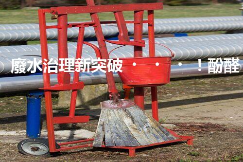 廢水治理新突破！酚醛樹脂廢水處理技術：解決環(huán)境難題，保護地球未來！